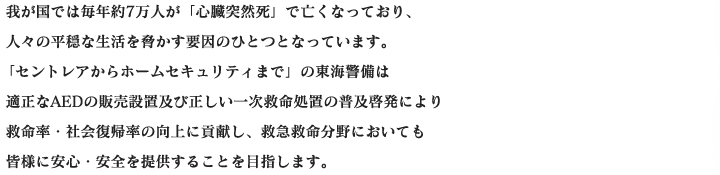 我が国では毎年約7万人が「心臓突然死」で亡くなっており、人々の平穏な生活を脅かす要因のひとつとなっています。「セントレアからホームセキュリティまで」の東海警備は適正なAEDの販売設置及び正しい一次救命処置の普及啓発により救命率・社会復帰率の向上に貢献し、救急救命分野においても皆様に安心・安全を提供することを目指します。